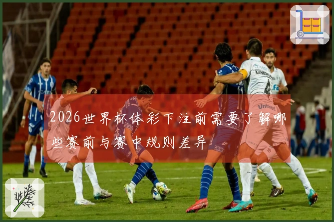 2026世界杯体彩下注前需要了解哪些赛前与赛中规则差异