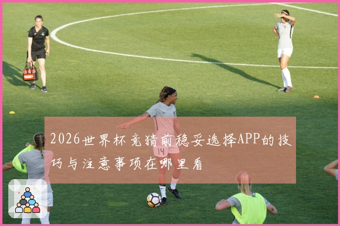2026世界杯竞猜前稳妥选择APP的技巧与注意事项在哪里看