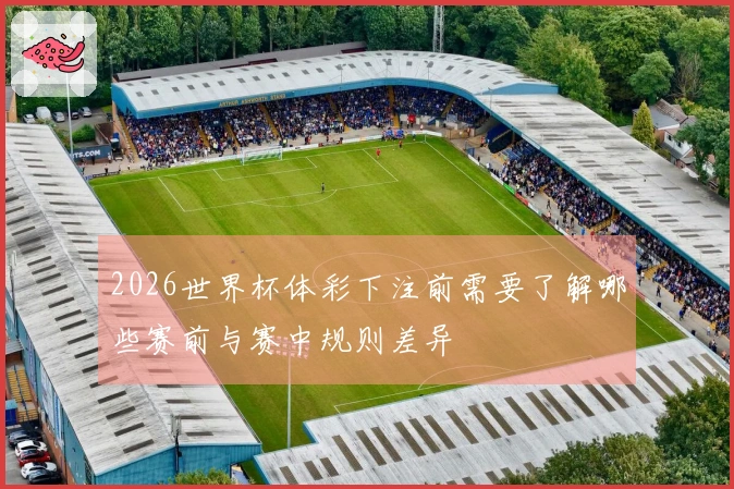 2026世界杯体彩下注前需要了解哪些赛前与赛中规则差异