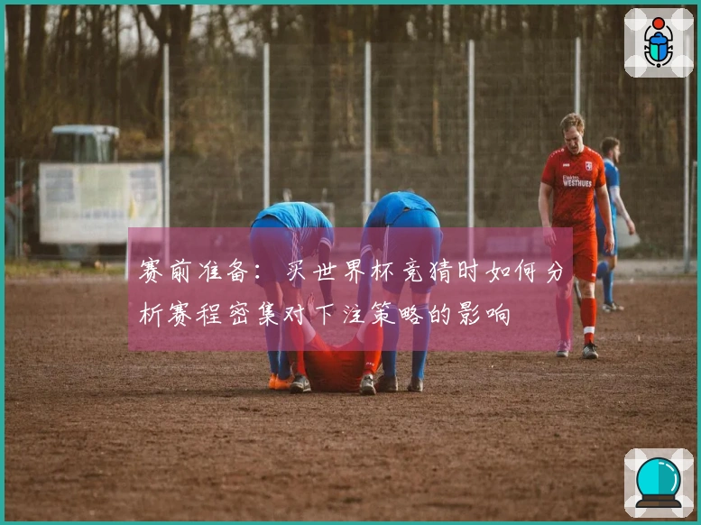 赛前准备：买世界杯竞猜时如何分析赛程密集对下注策略的影响