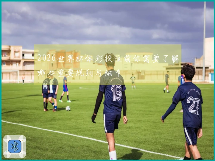2026世界杯体彩投注前你需要了解哪些重要规则与细节